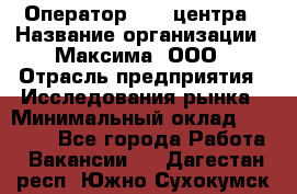 Оператор Call-центра › Название организации ­ Максима, ООО › Отрасль предприятия ­ Исследования рынка › Минимальный оклад ­ 14 000 - Все города Работа » Вакансии   . Дагестан респ.,Южно-Сухокумск г.